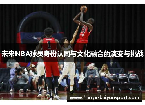 未来NBA球员身份认同与文化融合的演变与挑战 未来NBA球员身份认同与文化融合的演变与挑战