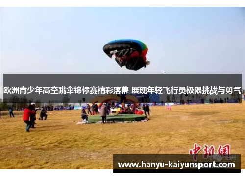 欧洲青少年高空跳伞锦标赛精彩落幕 展现年轻飞行员极限挑战与勇气