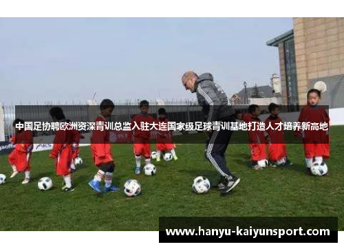 中国足协聘欧洲资深青训总监入驻大连国家级足球青训基地打造人才培养新高地
