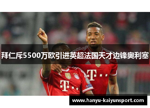 拜仁斥5500万欧引进英超法国天才边锋奥利塞 拜仁斥5500万欧引进英超法国天才边锋奥利塞