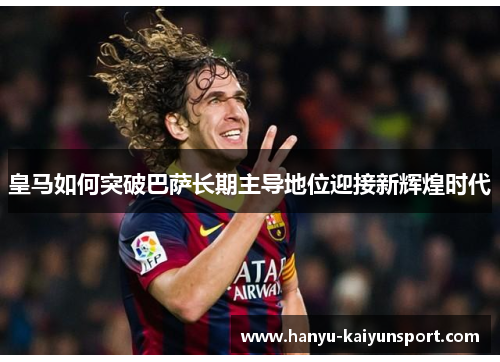 皇马如何突破巴萨长期主导地位迎接新辉煌时代