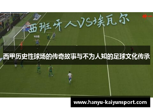 西甲历史性球场的传奇故事与不为人知的足球文化传承 西甲历史性球场的传奇故事与不为人知的足球文化传承
